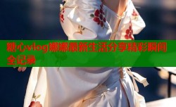 糖心vlog娜娜最新生活分享精彩瞬间全记录
