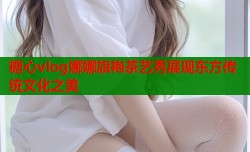 糖心vlog娜娜旗袍茶艺秀展现东方传统文化之美