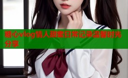 糖心vlog情人甜蜜日常记录温馨时光分享
