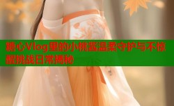 糖心Vlog里的小桃酱温柔守护与不惊醒挑战日常揭秘