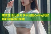 甜蜜生活记录分享平台糖心vlog同款精彩内容尽在掌握