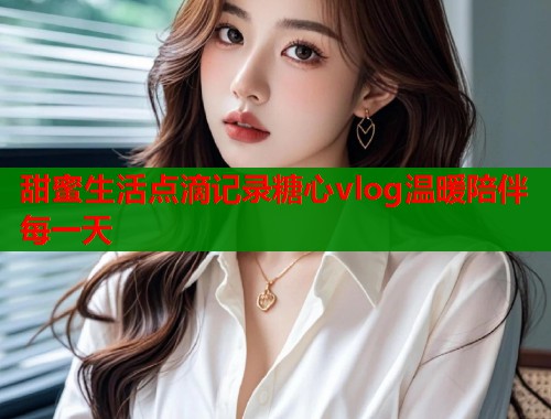 甜蜜生活点滴记录糖心vlog温暖陪伴每一天  第2张