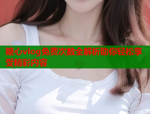 糖心vlog免费次数全解析助你轻松享受精彩内容  第1张