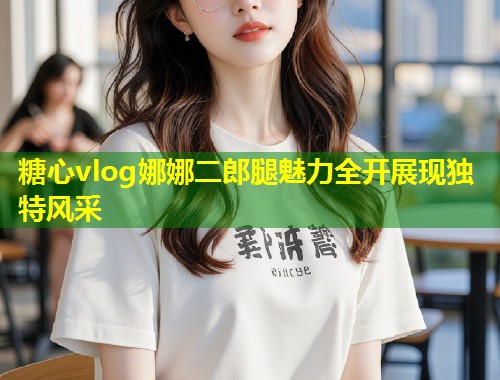 糖心vlog娜娜二郎腿魅力全开展现独特风采  第1张