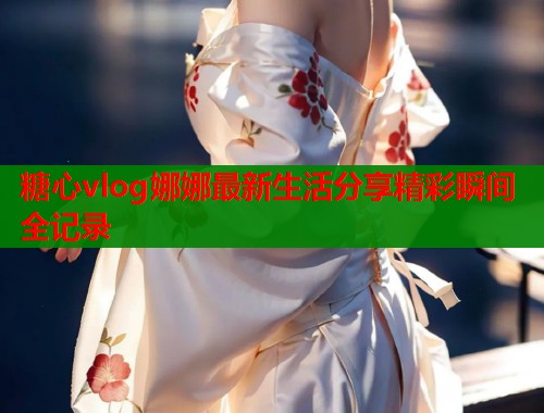 糖心vlog娜娜最新生活分享精彩瞬间全记录  第1张