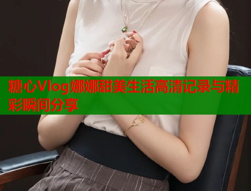 糖心Vlog娜娜甜美生活高清记录与精彩瞬间分享  第1张