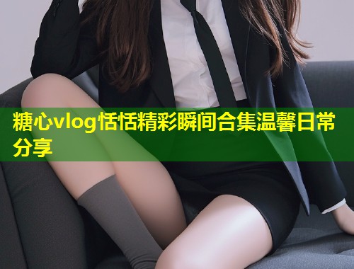 糖心vlog恬恬精彩瞬间合集温馨日常分享  第1张