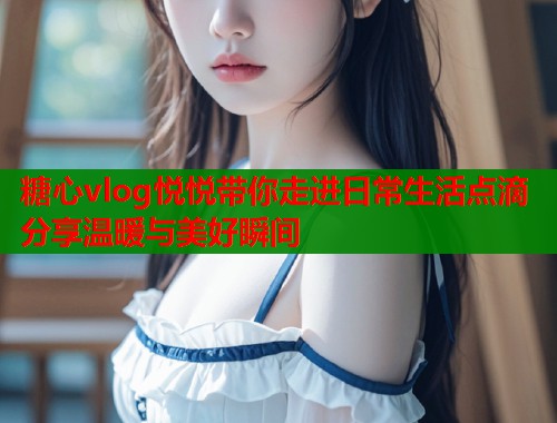 糖心vlog悦悦带你走进日常生活点滴分享温暖与美好瞬间  第2张