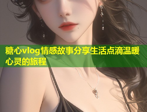 糖心vlog情感故事分享生活点滴温暖心灵的旅程  第1张