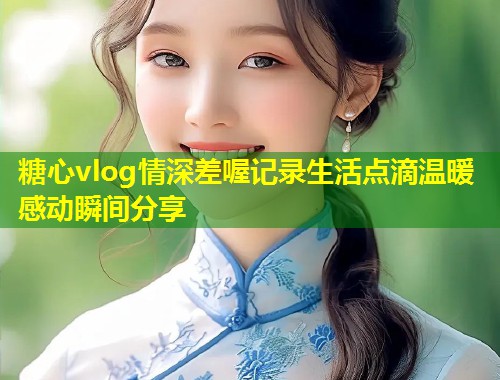 糖心vlog情深差喔记录生活点滴温暖感动瞬间分享  第1张