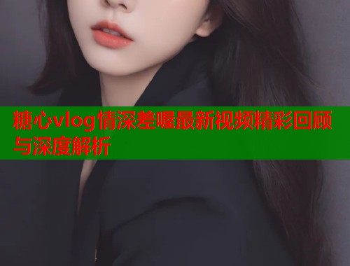 糖心vlog情深差喔最新视频精彩回顾与深度解析  第1张