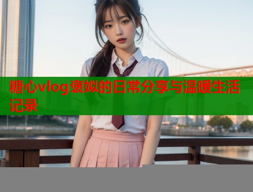 糖心vlog褒姒的日常分享与温暖生活记录  第1张