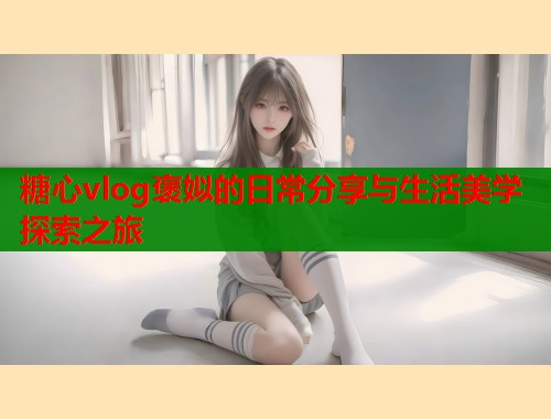 糖心vlog褒姒的日常分享与生活美学探索之旅  第1张