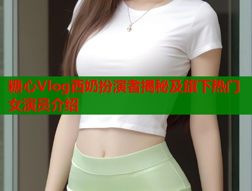 糖心Vlog西奶扮演者揭秘及旗下热门女演员介绍  第1张