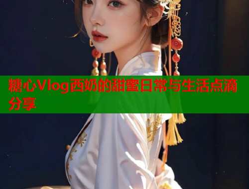 糖心Vlog西奶的甜蜜日常与生活点滴分享  第1张