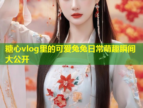 糖心vlog里的可爱兔兔日常萌趣瞬间大公开  第1张