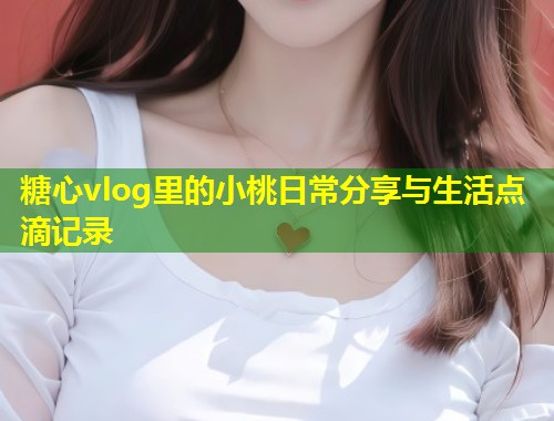 糖心vlog里的小桃日常分享与生活点滴记录  第1张