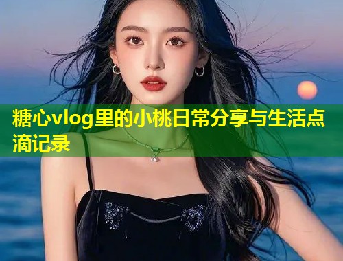 糖心vlog里的小桃日常分享与生活点滴记录  第2张