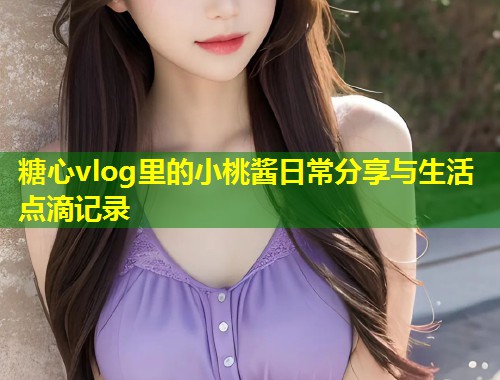 糖心vlog里的小桃酱日常分享与生活点滴记录  第1张