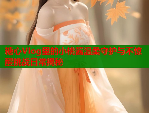 糖心Vlog里的小桃酱温柔守护与不惊醒挑战日常揭秘  第1张