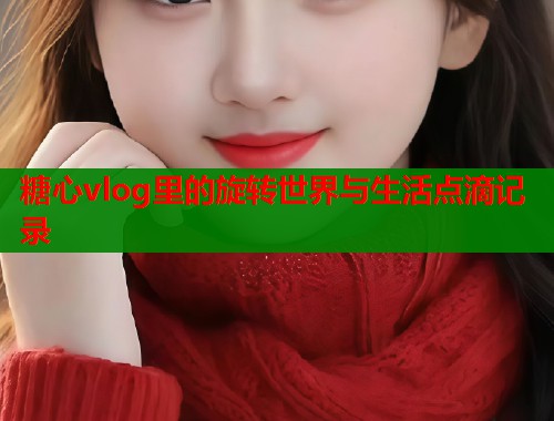 糖心vlog里的旋转世界与生活点滴记录  第1张
