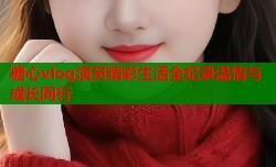 糖心vlog演员精彩生活全纪录温情与成长同行