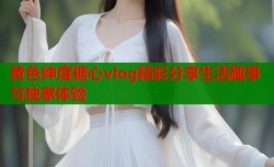 黄色绅度糖心vlog精彩分享生活趣事与独家体验