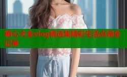 糖心大全vlog精选集精彩生活点滴全记录