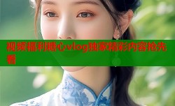 视频福利糖心vlog独家精彩内容抢先看