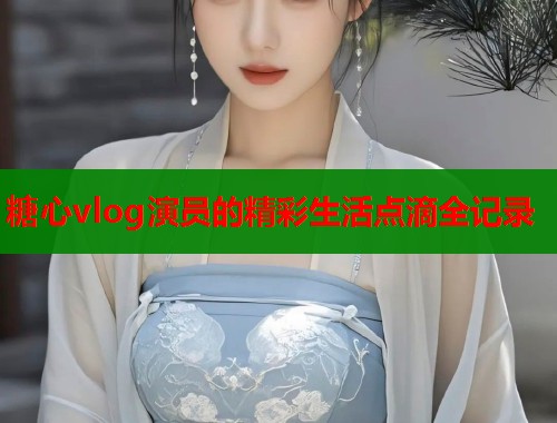 糖心vlog演员的精彩生活点滴全记录  第2张