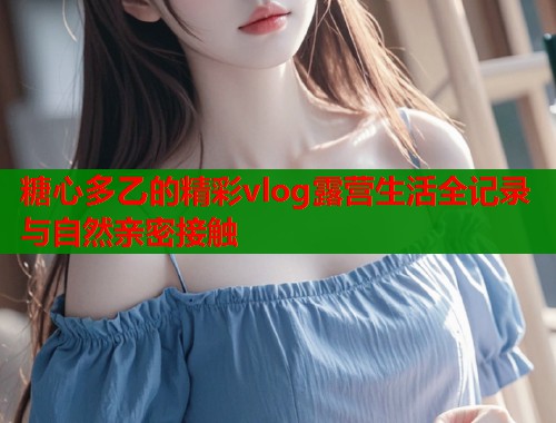 糖心多乙的精彩vlog露营生活全记录与自然亲密接触  第2张