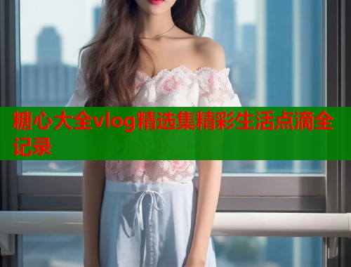 糖心大全vlog精选集精彩生活点滴全记录  第1张
