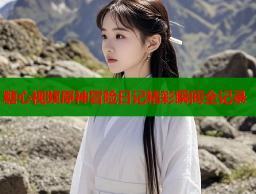 糖心视频原神冒险日记精彩瞬间全记录  第1张