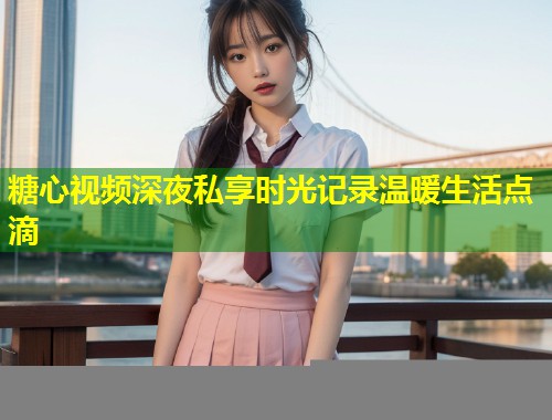 糖心视频深夜私享时光记录温暖生活点滴  第1张