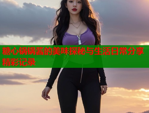 糖心锅锅酱的美味探秘与生活日常分享精彩记录  第1张