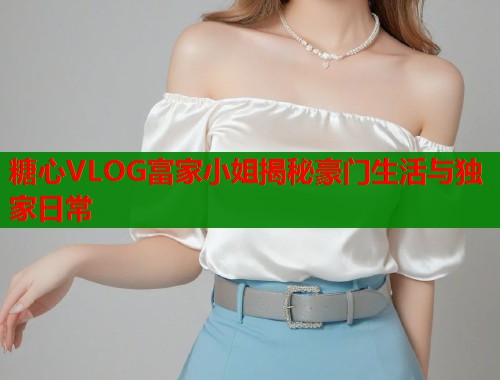 糖心VLOG富家小姐揭秘豪门生活与独家日常  第2张