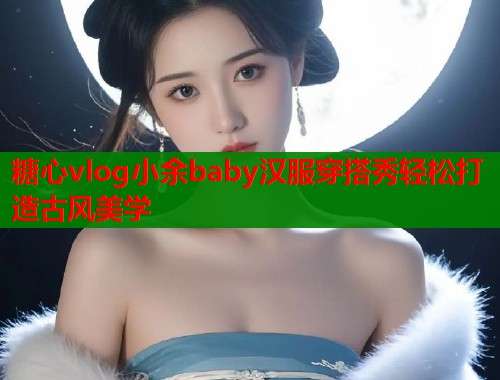 糖心vlog小余baby汉服穿搭秀轻松打造古风美学  第2张
