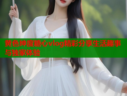 黄色绅度糖心vlog精彩分享生活趣事与独家体验  第1张